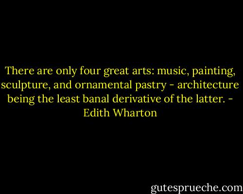 There are only four great arts: music, painting, sculpture, and ornamental pastry - architecture being the least banal derivative of the latter. - Edith Wharton