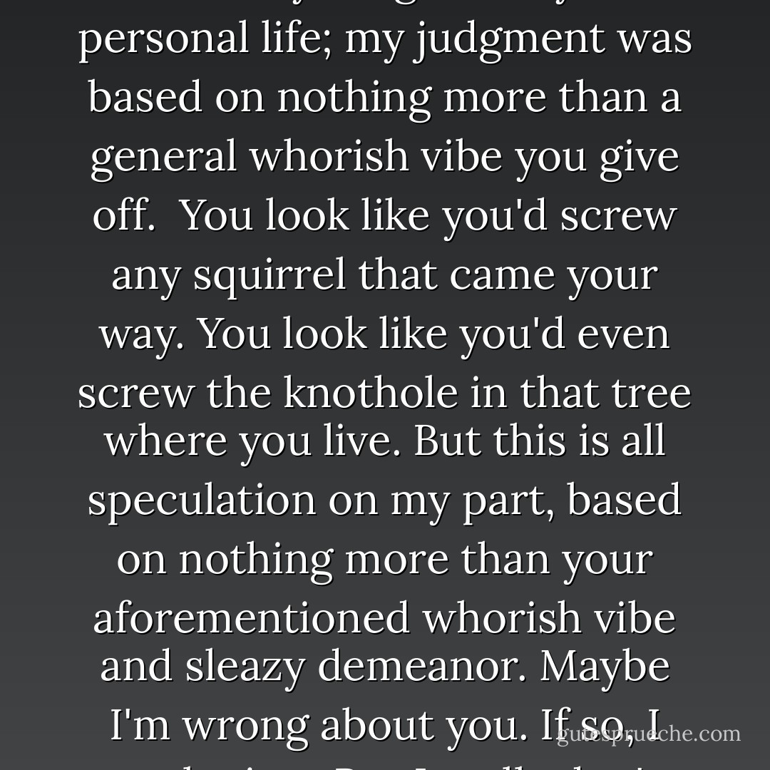 The truth is I feel bad about calling you a whore. I don't know anything about your personal life; my judgment was based on nothing more than a general whorish vibe you give off.<br /><br />You look like you'd screw any squirrel that came your way. You look like you'd even screw the knothole in that tree where you live. But this is all speculation on my part, based on nothing more than your aforementioned whorish vibe and sleazy demeanor. Maybe I'm wrong about you. If so, I apologize.<br /><br />But I really don't think I am. - Michael Ian Black