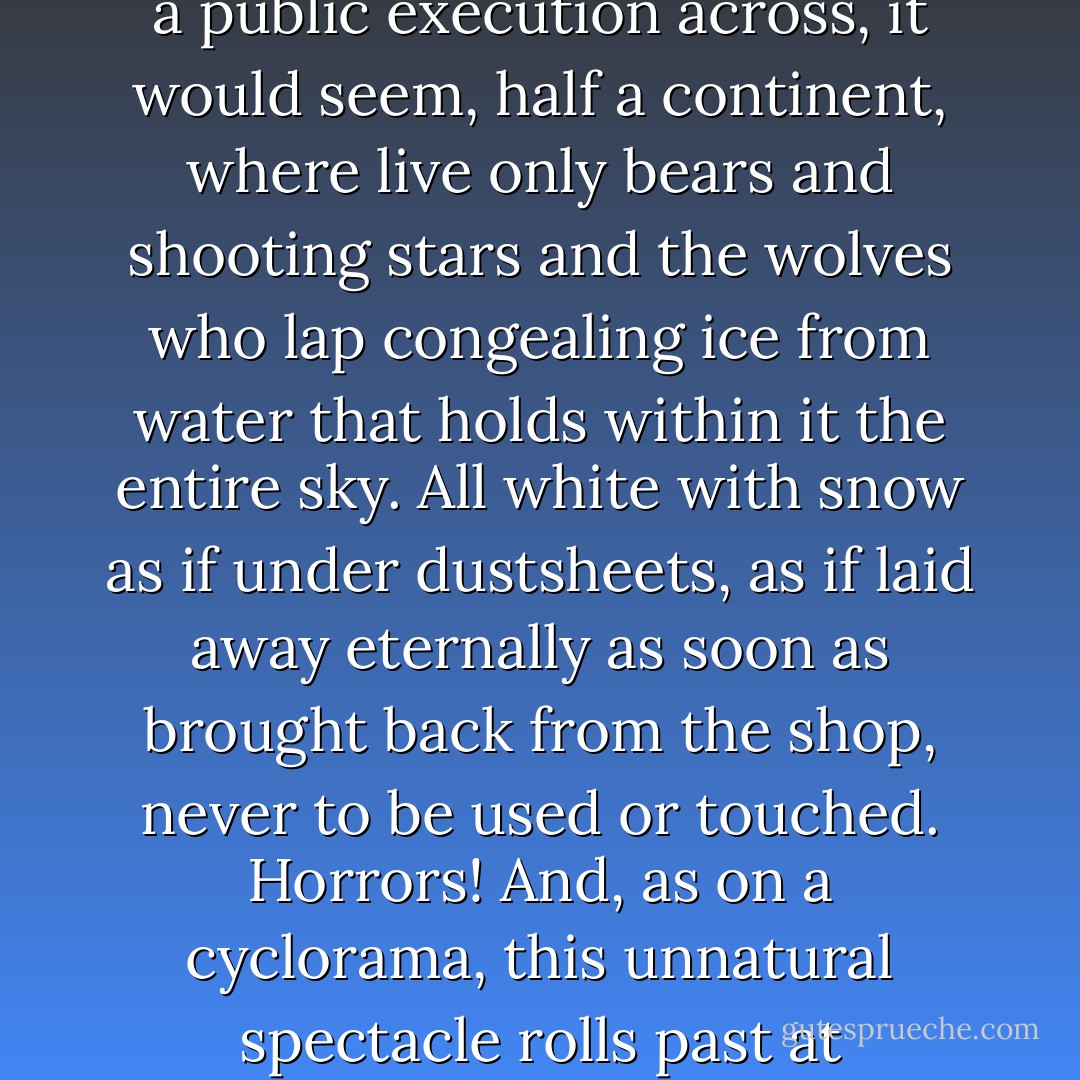 Outside the window, there slides past that unimaginable and deserted vastness where night is coming on, the sun declining in ghastly blood-streaked splendour like a public execution across, it would seem, half a continent, where live only bears and shooting stars and the wolves who lap congealing ice from water that holds within it the entire sky. All white with snow as if under dustsheets, as if laid away eternally as soon as brought back from the shop, never to be used or touched. Horrors! And, as on a cyclorama, this unnatural spectacle rolls past at twenty-odd miles an hour in a tidy frame of lace curtains only a little the worse for soot and drapes of a heavy velvet of dark, dusty blue. - Angela Carter