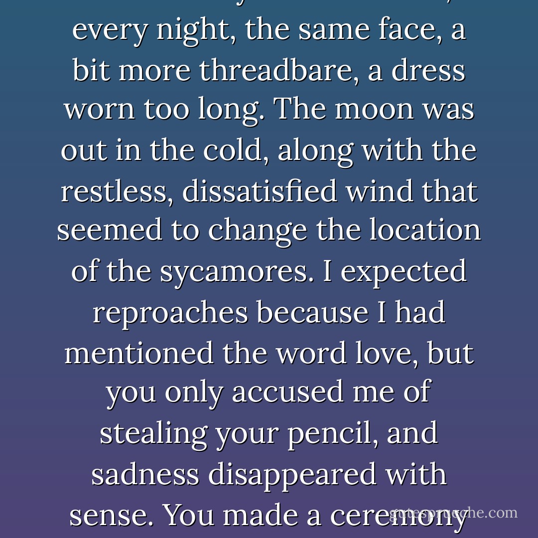 You told me, if something is not used it is meaningless, and took my temperature, which I had thought to save for a more difficult day. In the mirror, every night, the same face, a bit more threadbare, a dress worn too long. The moon was out in the cold, along with the restless, dissatisfied wind that seemed to change the location of the sycamores. I expected reproaches because I had mentioned the word love, but you only accused me of stealing your pencil, and sadness disappeared with sense. You made a ceremony out of holding your head in your hands because, you said, it could not be contained in itself. - Rosmarie Waldrop