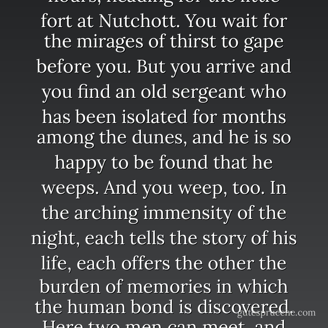 The best place for discovering what a man is is the heart of the desert. Your plane has broken down, and you walk for hours, heading for the little fort at Nutchott. You wait for the mirages of thirst to gape before you. But you arrive and you find an old sergeant who has been isolated for months among the dunes, and he is so happy to be found that he weeps. And you weep, too. In the arching immensity of the night, each tells the story of his life, each offers the other the burden of memories in which the human bond is discovered. Here two men can meet, and they bestow gifts upon each other with the dignity of ambassadors. - Antoine de Saint-Exupéry