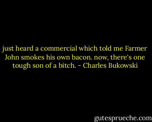 just heard a commercial<br />which told me<br />Farmer John smokes his own<br />bacon.<br />now, there's one tough<br />son of a<br />bitch. - Charles Bukowski