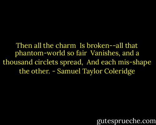 Then all the charm<br /> Is broken--all that phantom-world so fair<br /> Vanishes, and a thousand circlets spread,<br /> And each mis-shape the other. - Samuel Taylor Coleridge
