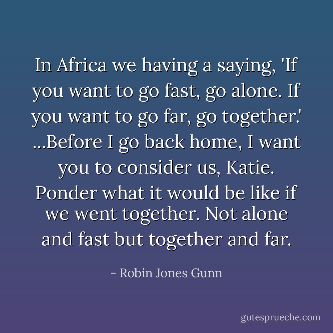 In Africa we having a saying, 'If you want to go fast, go alone. If you want to go far, go together.' ...Before I go back home, I want you to consider us, Katie. Ponder what it would be like if we went together. Not alone and fast but together and far. - Robin Jones Gunn