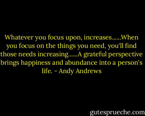 Whatever you focus upon, increases......When you focus on the things you need, you'll find those needs increasing......A grateful perspective brings happiness and abundance into a person's life. - Andy Andrews