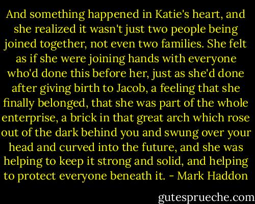 And something happened in Katie's heart, and she realized it wasn't just two people being joined together, not even two families. She felt as if she were joining hands with everyone who'd done this before her, just as she'd done after giving birth to Jacob, a feeling that she finally belonged, that she was part of the whole enterprise, a brick in that great arch which rose out of the dark behind you and swung over your head and curved into the future, and she was helping to keep it strong and solid, and helping to protect everyone beneath it. - Mark Haddon