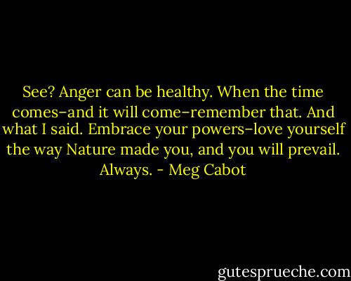 See? Anger can be healthy. When the time comes–and it will come–remember that. And what I said. Embrace your powers–love yourself the way Nature made you, and you will prevail. Always. - Meg Cabot