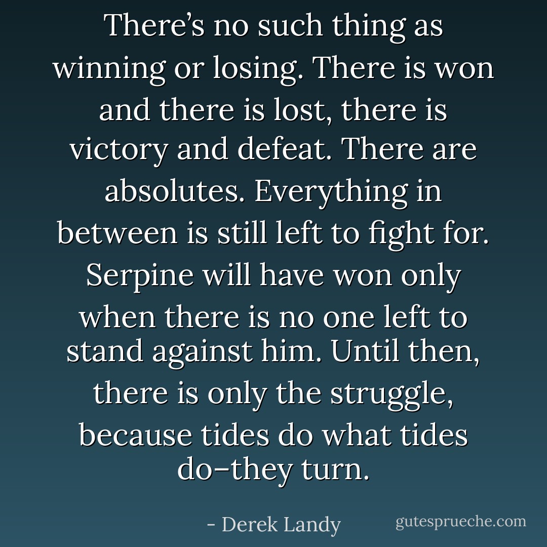 There’s no such thing as winning or losing. There is won and there is lost, there is victory and defeat. There are absolutes. Everything in between is still left to fight for. Serpine will have won only when there is no one left to stand against him. Until then, there is only the struggle, because tides do what tides do–they turn. - Derek Landy