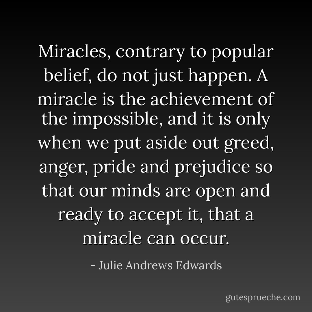 Miracles, contrary to popular belief, do not just happen. A miracle is the achievement of the impossible, and it is only when we put aside out greed, anger, pride and prejudice so that our minds are open and ready to accept it, that a miracle can occur. - Julie Andrews Edwards
