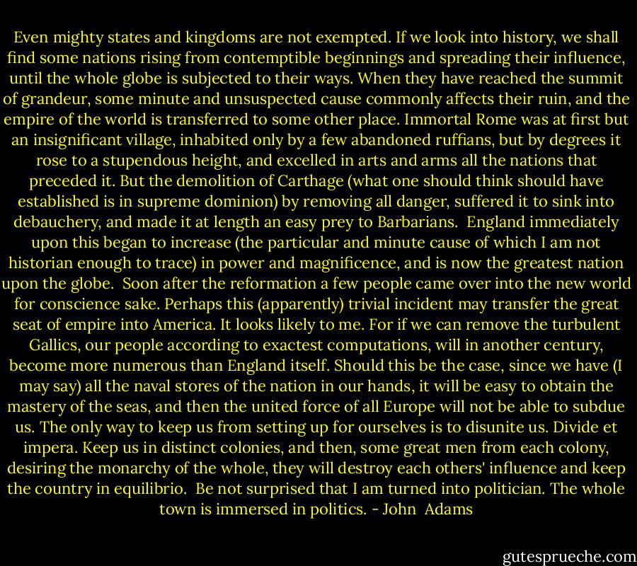 Even mighty states and kingdoms are not exempted. If we look into history, we shall find some nations rising from contemptible beginnings and spreading their influence, until the whole globe is subjected to their ways. When they have reached the summit of grandeur, some minute and unsuspected cause commonly affects their ruin, and the empire of the world is transferred to some other place. Immortal Rome was at first but an insignificant village, inhabited only by a few abandoned ruffians, but by degrees it rose to a stupendous height, and excelled in arts and arms all the nations that preceded it. But the demolition of Carthage (what one should think should have established is in supreme dominion) by removing all danger, suffered it to sink into debauchery, and made it at length an easy prey to Barbarians.<br /><br />England immediately upon this began to increase (the particular and minute cause of which I am not historian enough to trace) in power and magnificence, and is now the greatest nation upon the globe.<br /><br />Soon after the reformation a few people came over into the new world for conscience sake. Perhaps this (apparently) trivial incident may transfer the great seat of empire into America. It looks likely to me. For if we can remove the turbulent Gallics, our people according to exactest computations, will in another century, become more numerous than England itself. Should this be the case, since we have (I may say) all the naval stores of the nation in our hands, it will be easy to obtain the mastery of the seas, and then the united force of all Europe will not be able to subdue us. The only way to keep us from setting up for ourselves is to disunite us. Divide et impera. Keep us in distinct colonies, and then, some great men from each colony, desiring the monarchy of the whole, they will destroy each others' influence and keep the country in equilibrio.<br /><br />Be not surprised that I am turned into politician. The whole town is immersed in politics. - John  Adams