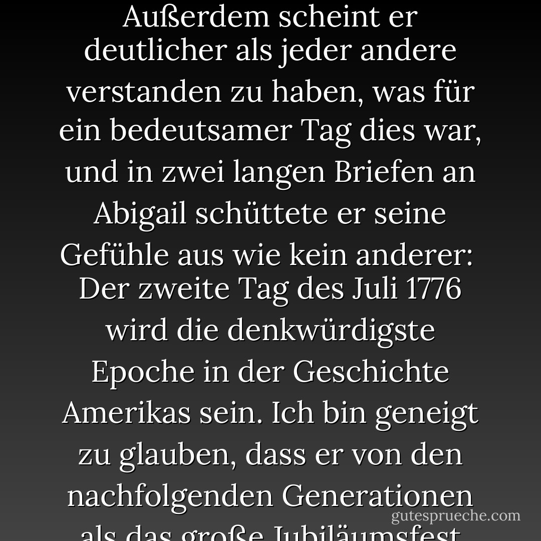 Es war also geschehen, der Bruch war vollzogen, zumindest in Worten: Am 2. Juli 1776 erklärten die amerikanischen Kolonien in Philadelphia ihre Unabhängigkeit. Wenn auch nicht alle dreizehn Uhren wie eine geschlagen hatten, so doch zwölf, und während die anderen schwiegen, war die Wirkung dieselbe.<br /><br />Es war John Adams, mehr als jeder andere, der dafür gesorgt hatte. Außerdem scheint er deutlicher als jeder andere verstanden zu haben, was für ein bedeutsamer Tag dies war, und in zwei langen Briefen an Abigail schüttete er seine Gefühle aus wie kein anderer:<br /><br />Der zweite Tag des Juli 1776 wird die denkwürdigste Epoche in der Geschichte Amerikas sein. Ich bin geneigt zu glauben, dass er von den nachfolgenden Generationen als das große Jubiläumsfest gefeiert werden wird. Er sollte als Tag der Befreiung durch feierliche Akte der Hingabe an den allmächtigen Gott begangen werden. Er sollte mit Pomp und Parade, mit Shows, Spielen, Sport, Kanonen, Glocken, Lagerfeuern und Beleuchtungen von einem Ende des Kontinents zum anderen für immer gefeiert werden. - David McCullough<