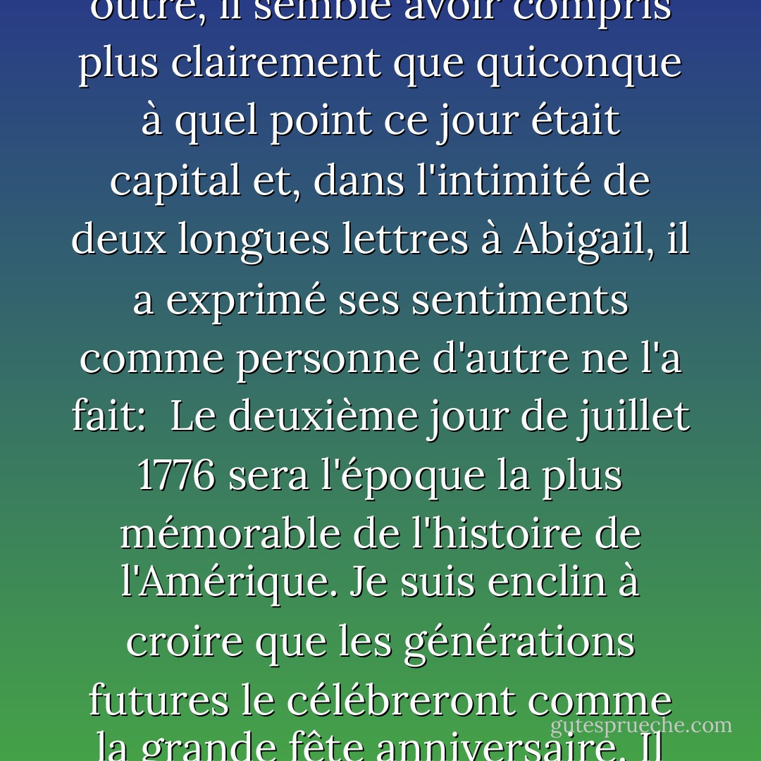 C'est donc fait, la rupture est consommée, du moins en paroles : le 2 juillet 1776, à Philadelphie, les colonies américaines déclarent leur indépendance. Si les treize horloges n'avaient pas toutes sonné en même temps, douze l'avaient fait et, l'autre étant silencieuse, l'effet était le même.<br /><br /> C'est John Adams, plus que quiconque, qui a fait en sorte que cela se produise. En outre, il semble avoir compris plus clairement que quiconque à quel point ce jour était capital et, dans l'intimité de deux longues lettres à Abigail, il a exprimé ses sentiments comme personne d'autre ne l'a fait:<br /><br />Le deuxième jour de juillet 1776 sera l'époque la plus mémorable de l'histoire de l'Amérique. Je suis enclin à croire que les générations futures le célébreront comme la grande fête anniversaire. Il devrait être commémoré comme le jour de la délivrance par des actes solennels de dévotion à Dieu tout-puissant. Il devrait être célébré avec faste et parade, avec des spectacles, des jeux, des sports, des canons, des cloches, des feux de joie et des illuminations d'un bout à l'autre de ce continent, à partir d'aujourd'hui et pour l'éternité. - David McCullough