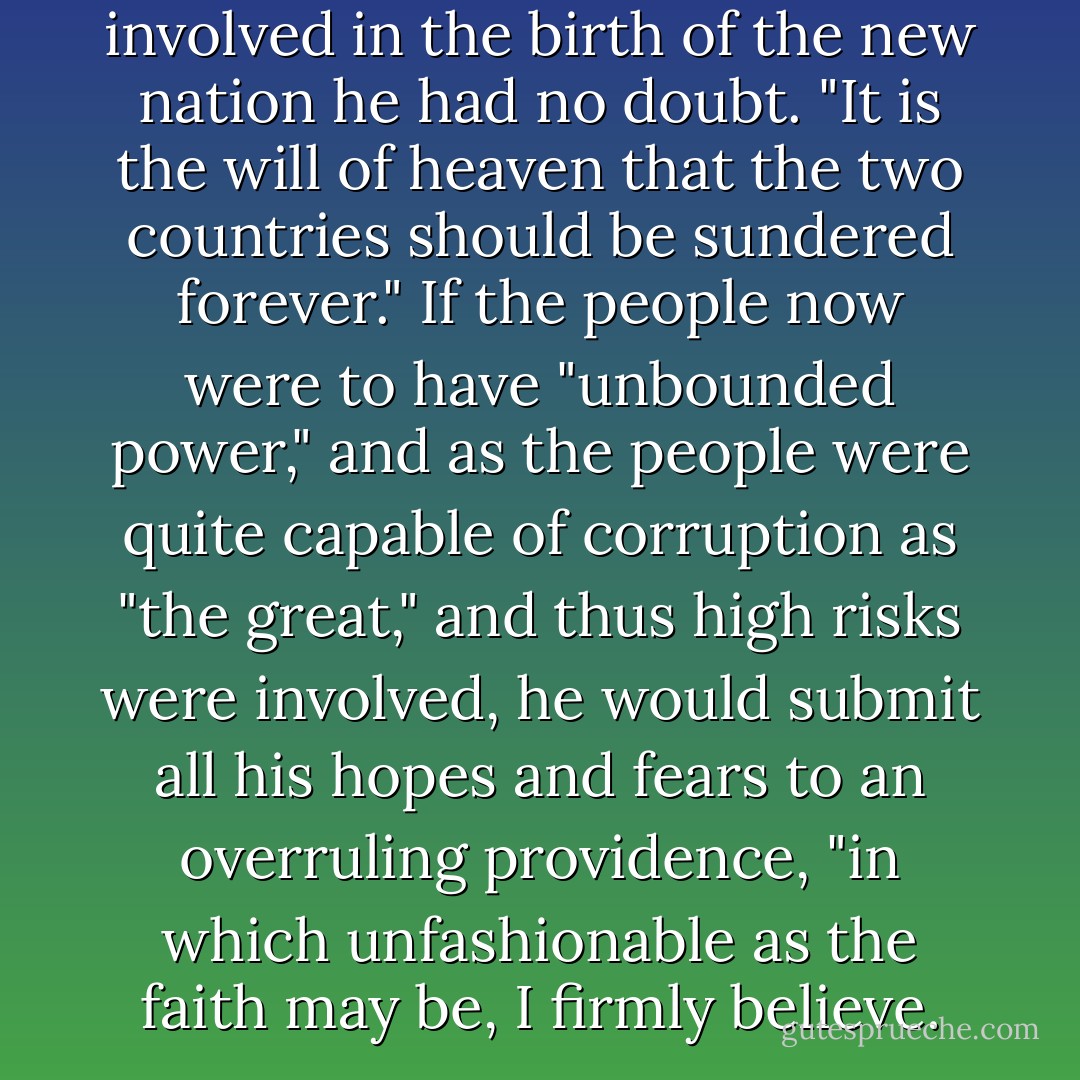 That the hand of God was involved in the birth of the new nation he had no doubt. "It is the will of heaven that the two countries should be sundered forever." If the people now were to have "unbounded power," and as the people were quite capable of corruption as "the great," and thus high risks were involved, he would submit all his hopes and fears to an overruling providence, "in which unfashionable as the faith may be, I firmly believe. - David McCullough