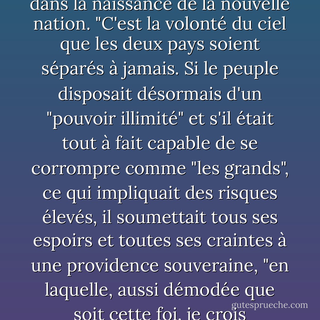 Il ne fait aucun doute que la main de Dieu est impliquée dans la naissance de la nouvelle nation. "C'est la volonté du ciel que les deux pays soient séparés à jamais. Si le peuple disposait désormais d'un "pouvoir illimité" et s'il était tout à fait capable de se corrompre comme "les grands", ce qui impliquait des risques élevés, il soumettait tous ses espoirs et toutes ses craintes à une providence souveraine, "en laquelle, aussi démodée que soit cette foi, je crois fermement". - David McCullough