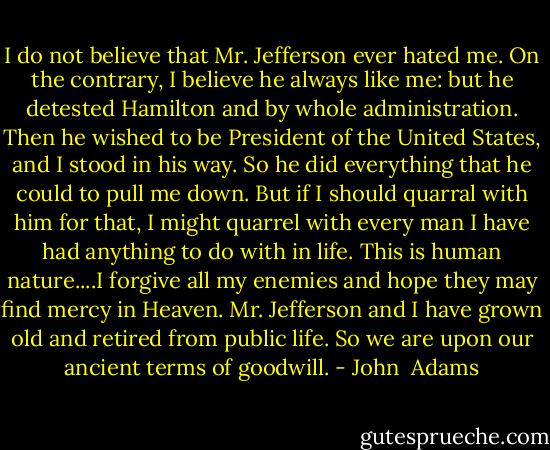 I do not believe that Mr. Jefferson ever hated me. On the contrary, I believe he always like me: but he detested Hamilton and by whole administration. Then he wished to be President of the United States, and I stood in his way. So he did everything that he could to pull me down. But if I should quarral with him for that, I might quarrel with every man I have had anything to do with in life. This is human nature....I forgive all my enemies and hope they may find mercy in Heaven. Mr. Jefferson and I have grown old and retired from public life. So we are upon our ancient terms of goodwill. - John  Adams