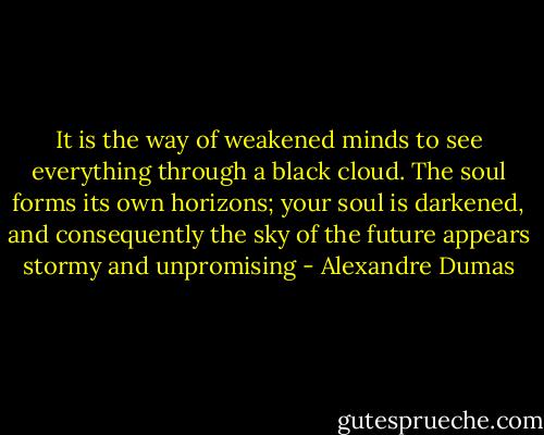It is the way of weakened minds to see everything through a black cloud. The soul forms its own horizons; your soul is darkened, and consequently the sky of the future appears stormy and unpromising - Alexandre Dumas