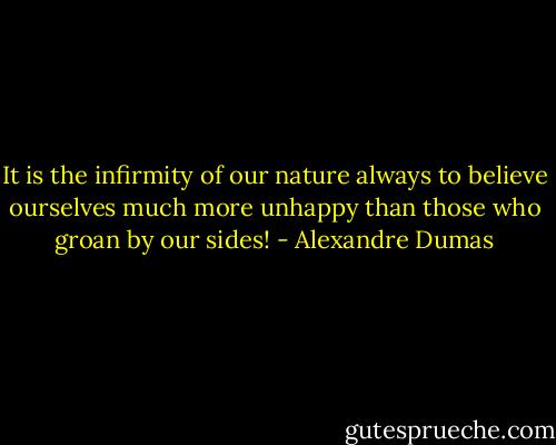 It is the infirmity of our nature always to believe ourselves much more unhappy than those who groan by our sides! - Alexandre Dumas