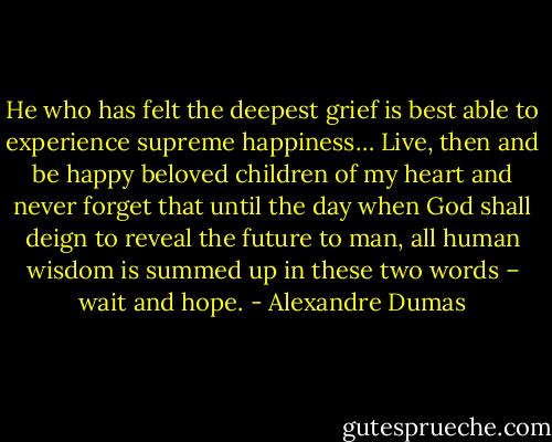 He who has felt the deepest grief is best able to experience supreme happiness… Live, then and be happy beloved children of my heart and never forget that until the day when God shall deign to reveal the future to man, all human wisdom is summed up in these two words – wait and hope. - Alexandre Dumas