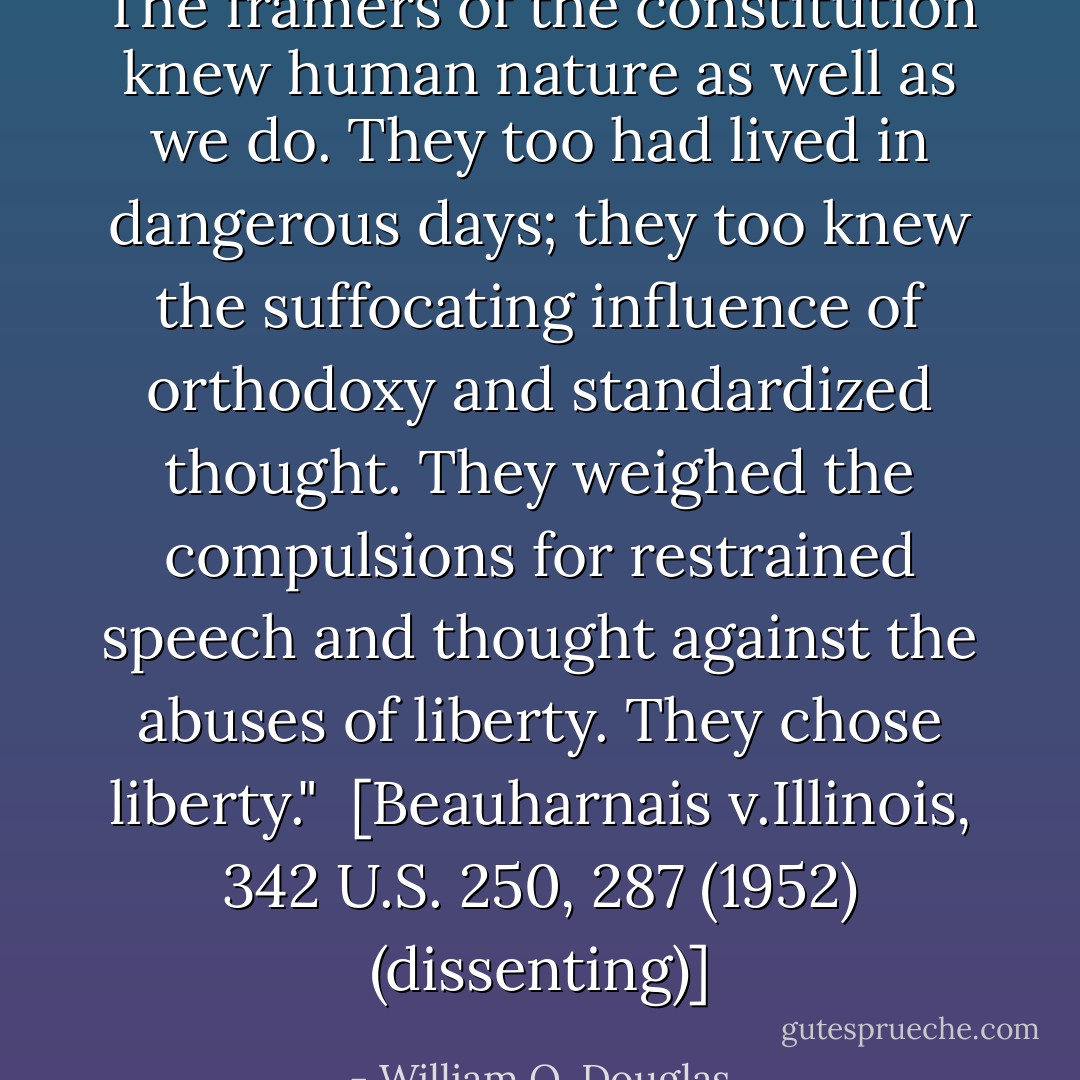 The framers of the constitution knew human nature as well as we do. They too had lived in dangerous days; they too knew the suffocating influence of orthodoxy and standardized thought. They weighed the compulsions for restrained speech and thought against the abuses of liberty. They chose liberty."<br /><br />[<i>Beauharnais v.Illinois</i>, 342 U.S. 250, 287 (1952) (dissenting)] - William O. Douglas