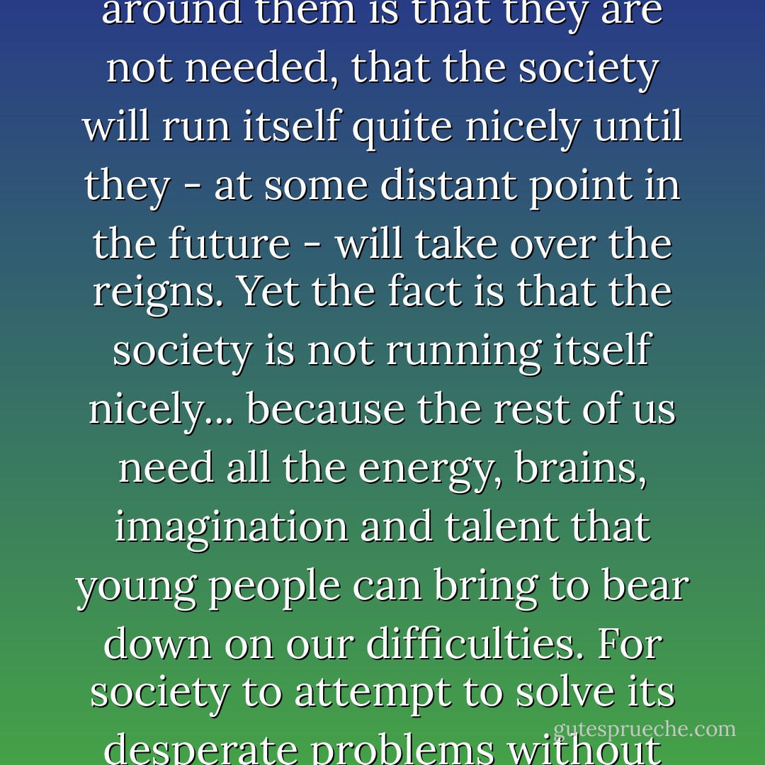 The secret message communicated to most young people today by the society around them is that they are not needed, that the society will run itself quite nicely until they - at some distant point in the future - will take over the reigns. Yet the fact is that the society is not running itself nicely... because the rest of us need all the energy, brains, imagination and talent that young people can bring to bear down on our difficulties. For society to attempt to solve its desperate problems without the full participation of even very young people is imbecile. - Alvin Toffler