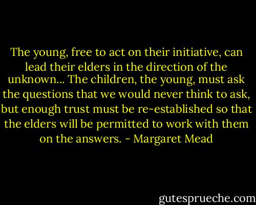 The young, free to act on their initiative, can lead their elders in the direction of the unknown... The children, the young, must ask the questions that we would never think to ask, but enough trust must be re-established so that the elders will be permitted to work with them on the answers. - Margaret Mead