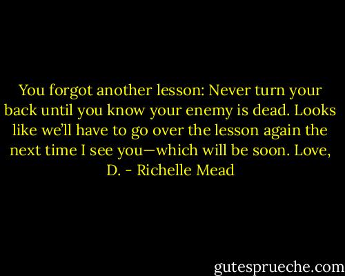 You forgot another lesson: Never turn your back until you know your enemy<br />is dead. Looks like we’ll have to go over the lesson again the next time<br />I see you—which will be soon.<br />Love, D. - Richelle Mead