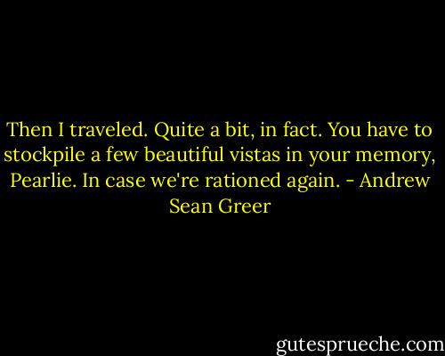 Then I traveled. Quite a bit, in fact. You have to stockpile a few beautiful vistas in your memory, Pearlie. In case we're rationed again. - Andrew Sean Greer
