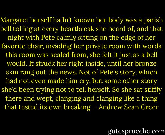 Margaret herself hadn't known her body was a parish bell tolling at every heartbreak she heard of, and that night with Pete calmly sitting on the edge of her favorite chair, invading her private room with words this room was sealed from, she felt it just as a bell would. It struck her right inside, until her bronze skin rang out the news. Not of Pete's story, which had not even made him cry, but some other story she'd been trying not to tell herself. So she sat stiffly there and wept, clanging and clanging like a thing that tested its own breaking. - Andrew Sean Greer