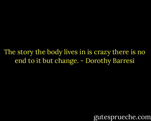 The story the body lives in is crazy<br />there is no end to it but change. - Dorothy Barresi