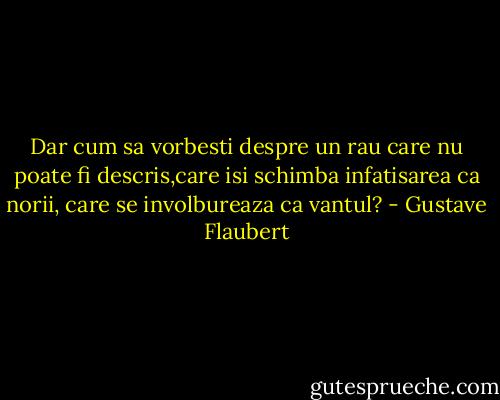 Dar cum sa vorbesti despre un rau care nu poate fi descris,care isi schimba infatisarea ca norii, care se involbureaza ca vantul? - Gustave Flaubert