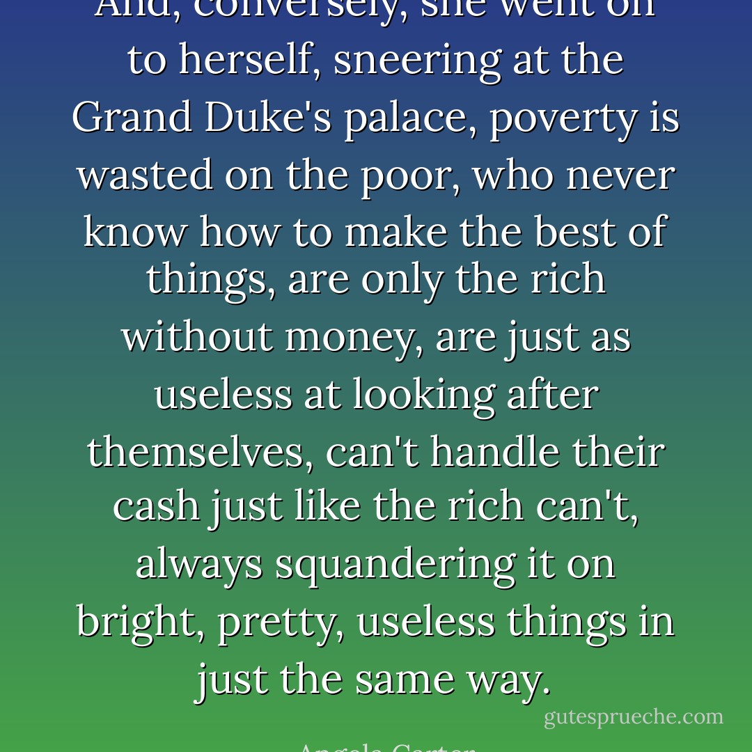 And, conversely, she went on to herself, sneering at the Grand Duke's palace, poverty is wasted on the poor, who never know how to make the best of things, are only the rich without money, are just as useless at looking after themselves, can't handle their cash just like the rich can't, always squandering it on bright, pretty, useless things in just the same way. - Angela Carter