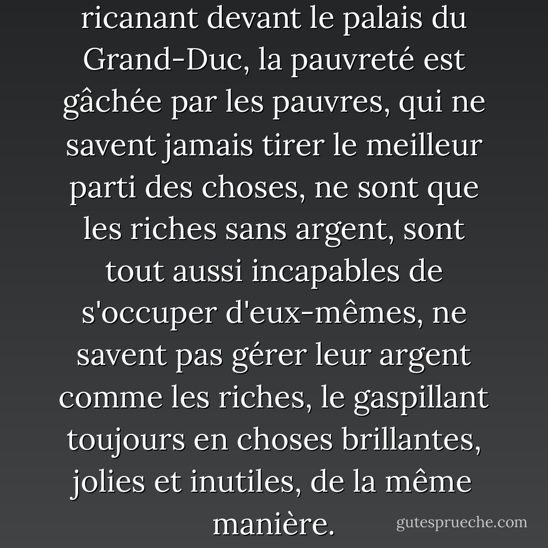 Et inversement, se dit-elle en ricanant devant le palais du Grand-Duc, la pauvreté est gâchée par les pauvres, qui ne savent jamais tirer le meilleur parti des choses, ne sont que les riches sans argent, sont tout aussi incapables de s'occuper d'eux-mêmes, ne savent pas gérer leur argent comme les riches, le gaspillant toujours en choses brillantes, jolies et inutiles, de la même manière. - Angela Carter