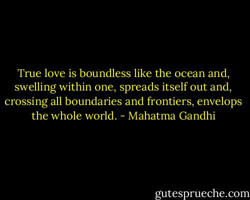 True love is boundless like the ocean and, swelling within one, spreads itself out and, crossing all boundaries and frontiers, envelops the whole world. - Mahatma Gandhi