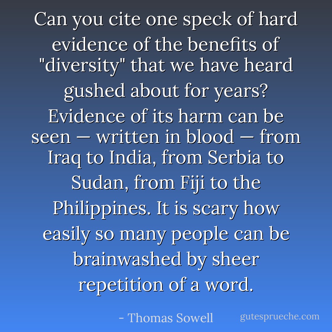 Can you cite one speck of hard evidence of the benefits of "diversity" that we have heard gushed about for years? Evidence of its harm can be seen — written in blood — from Iraq to India, from Serbia to Sudan, from Fiji to the Philippines. It is scary how easily so many people can be brainwashed by sheer repetition of a word. - Thomas Sowell