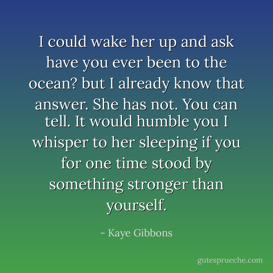 I could wake her up and ask have you ever been to the ocean? but I already know that answer. She has not. You can tell. It would humble you I whisper to her sleeping if you for one time stood by something stronger than yourself. - Kaye Gibbons