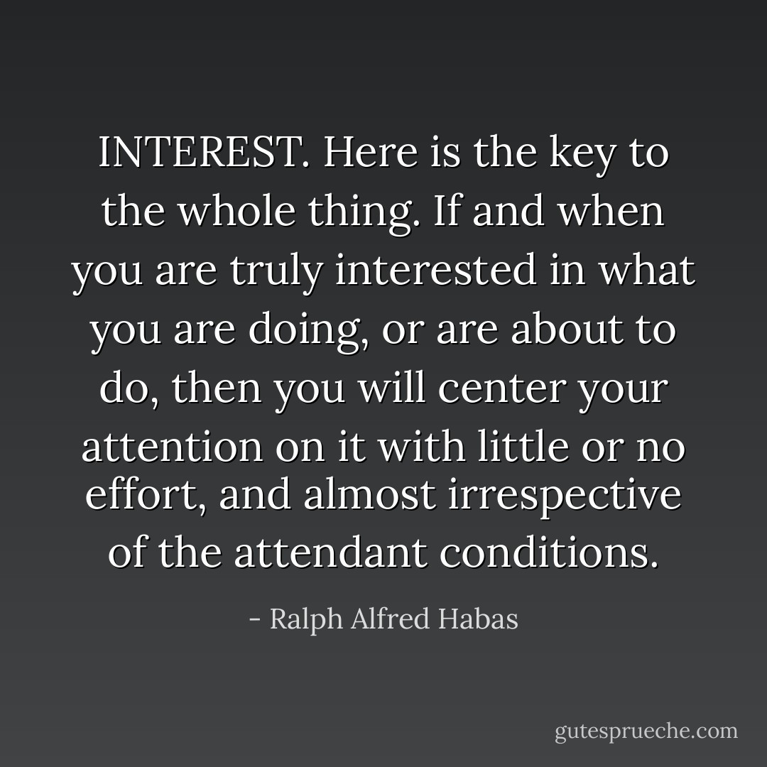 INTEREST. Here is the key to the whole thing. If and when you are truly interested in what you are doing, or are about to do, then you will center your attention on it with little or no effort, and almost irrespective of the attendant conditions. - Ralph Alfred Habas