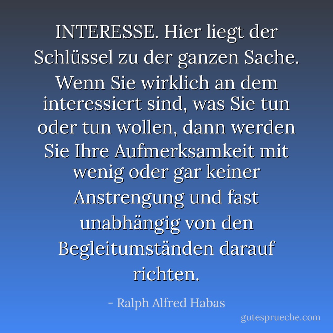 INTERESSE. Hier liegt der Schlüssel zu der ganzen Sache. Wenn Sie wirklich an dem interessiert sind, was Sie tun oder tun wollen, dann werden Sie Ihre Aufmerksamkeit mit wenig oder gar keiner Anstrengung und fast unabhängig von den Begleitumständen darauf richten. - Ralph Alfred Habas<