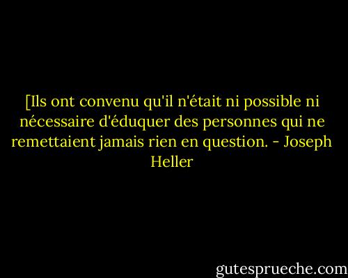 [Ils ont convenu qu'il n'était ni possible ni nécessaire d'éduquer des personnes qui ne remettaient jamais rien en question. - Joseph Heller