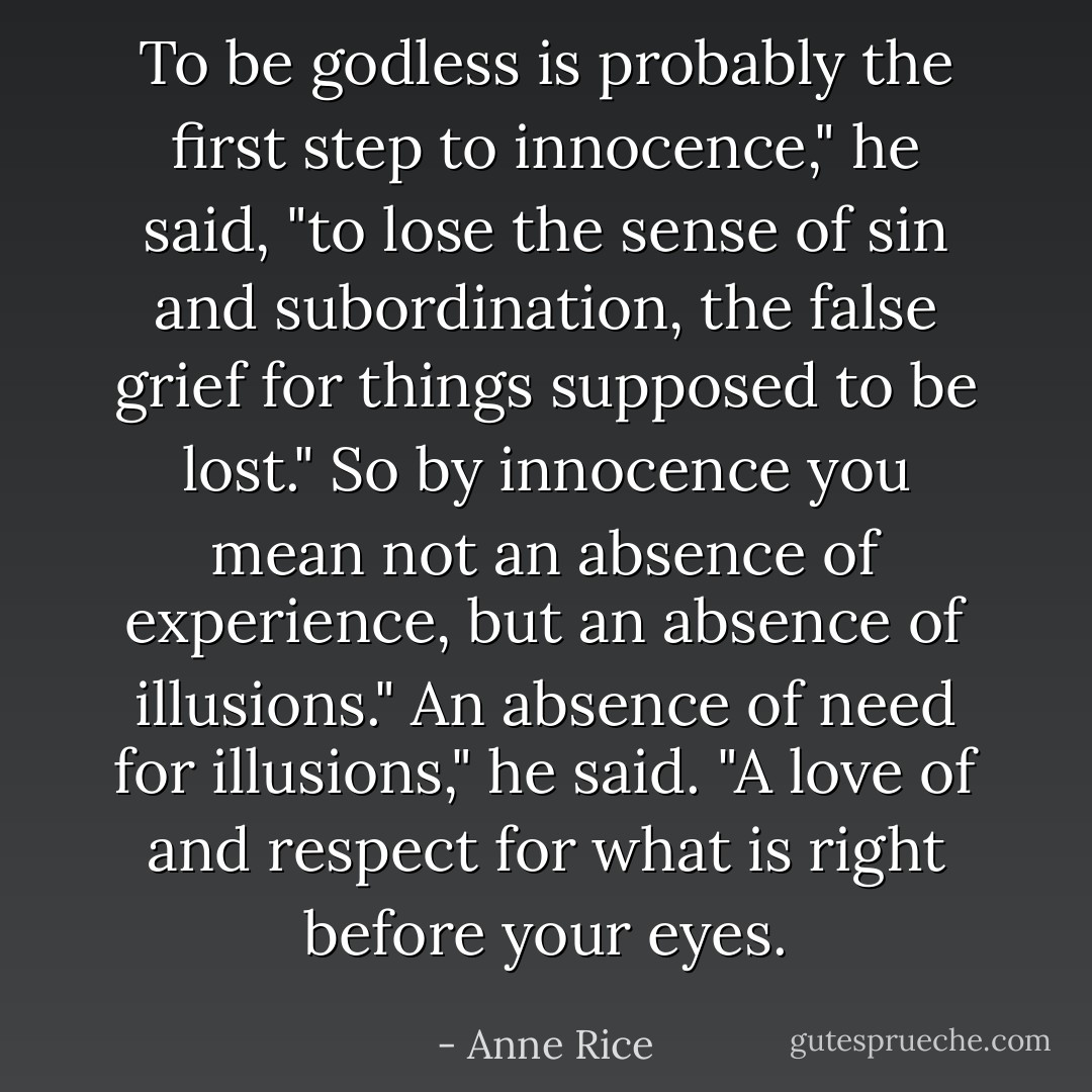 To be godless is probably the first step to innocence," he said, "to lose the sense of sin and subordination, the false grief for things supposed to be lost."<br />So by innocence you mean not an absence of experience, but an absence of illusions."<br />An absence of need for illusions," he said. "A love of and respect for what is right before your eyes. - Anne Rice