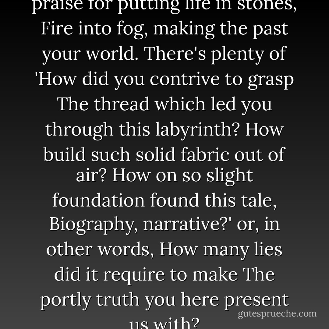 ... Such a scribe <br />you pay and praise for putting life in stones,<br />Fire into fog, making the past your world.<br />There's plenty of 'How did you contrive to grasp<br />The thread which led you through this labyrinth?<br />How build such solid fabric out of air?<br />How on so slight foundation found this tale,<br />Biography, narrative?' or, in other words,<br />How many lies did it require to make<br />The portly truth you here present us with? - Robert Browning