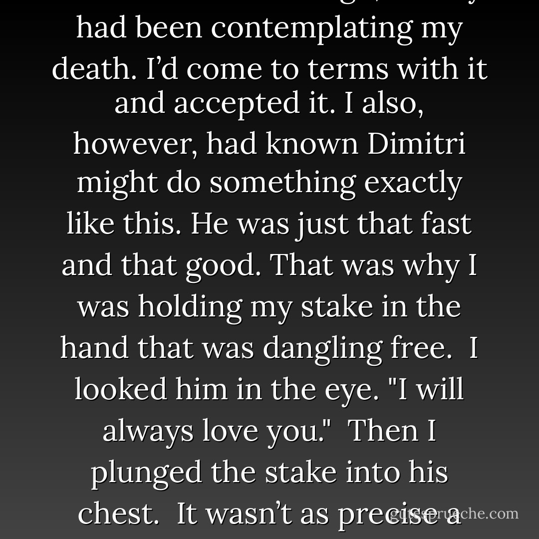 Stop fighting me!" he said, trying to pull on the arm he held.<br /><br />He was in a precarious position himself, straddling the rail as he tried to lean over far enough to get me and actually hold onto me.<br /><br />“Let go of me!” I yelled back.<br /><br />But he was too strong and managed to haul most of me over the rail, enough so that I wasn’t in total danger of falling again.<br /><br />See, here’s the thing. In that moment before I let go, I really had been contemplating my death. I’d come to terms with it and accepted it. I also, however, had known Dimitri might do something exactly like this. He was just that fast and that good. That was why I was holding my stake in the hand that was dangling free.<br /><br />I looked him in the eye. "I will always love you."<br /><br />Then I plunged the stake into his chest.<br /><br />It wasn’t as precise a blow as I would have liked, not with the skilled way he was dodging. I struggled to get the stake in deep enough to his heart, unsure if I could do it from this angle. Then, his struggles stopped. His eyes stared at me, stunned, and his lips parted, almost into a smile, albeit a grisly and pained one.<br /><br />"That’s what I was supposed to say. . .” he gasped out.<br /><br />Those were his last words. - Richelle Mead