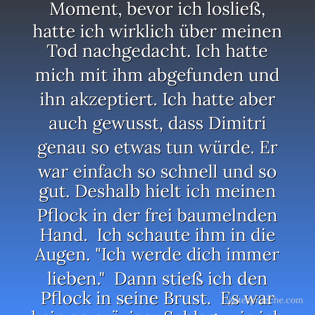 Hör auf, dich gegen mich zu wehren!", sagte er und versuchte, an dem Arm zu ziehen, den er festhielt.<br /><br />Er war selbst in einer prekären Lage, er spreizte sich über das Geländer, während er versuchte, sich weit genug zu beugen, um mich zu erwischen und tatsächlich festzuhalten.<br /><br />"Lass mich los!" schrie ich zurück.<br /><br />Aber er war zu stark und schaffte es, den größten Teil von mir über das Geländer zu ziehen, genug, dass ich nicht in völliger Gefahr war, wieder zu fallen.<br /><br />Sehen Sie, das ist die Sache. In dem Moment, bevor ich losließ, hatte ich wirklich über meinen Tod nachgedacht. Ich hatte mich mit ihm abgefunden und ihn akzeptiert. Ich hatte aber auch gewusst, dass Dimitri genau so etwas tun würde. Er war einfach so schnell und so gut. Deshalb hielt ich meinen Pflock in der frei baumelnden Hand.<br /><br />Ich schaute ihm in die Augen. "Ich werde dich immer lieben."<br /><br />Dann stieß ich den Pflock in seine Brust.<br /><br />Es war kein so präziser Schlag, wie ich es mir gewünscht hätte, nicht bei der geschickten Art, wie er auswich. Ich kämpfte, um den Pfahl tief genug in sein Herz zu bekommen, unsicher, ob ich es aus diesem Winkel schaffen würde. Dann hörte er auf, sich zu wehren. Seine Augen starrten mich fassungslos an, und seine Lippen verzogen sich fast zu einem Lächeln, wenn auch zu einem grässlichen und schmerzhaften.<br /><br />"Das war es, was ich sagen sollte. .", stieß er hervor.<br /><br />Das waren seine letzten Worte. - Richelle Mead<
