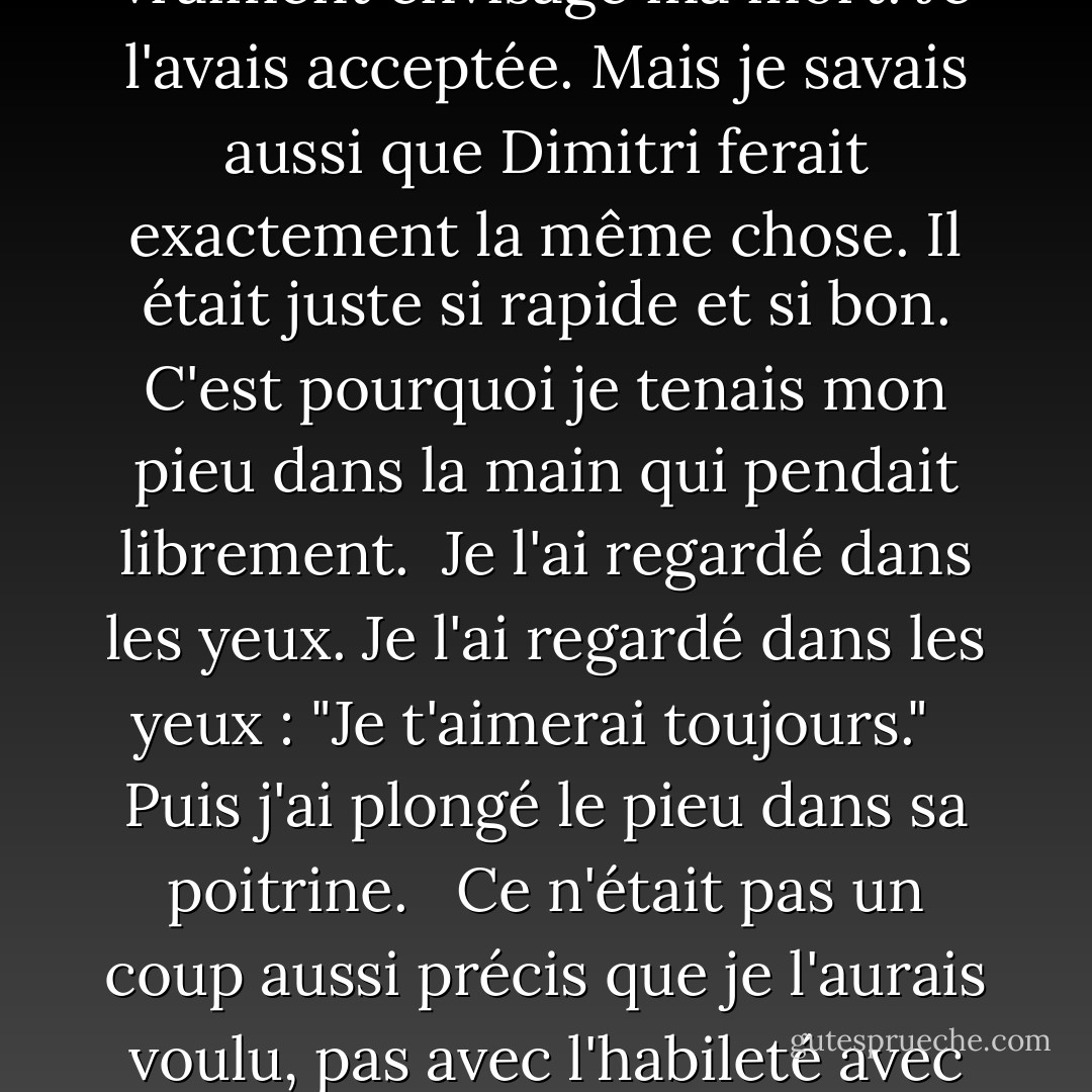 Il était lui-même dans une position précaire, à cheval sur la balustrade, essayant de se pencher assez loin pour m'attraper et me tenir.<br /><br />"Lâchez-moi !" ai-je crié en retour. Mais il était trop fort et a réussi à me hisser en grande partie par-dessus le rail, suffisamment pour que je ne sois pas en danger de tomber à nouveau.<br /><br />Voilà le problème. Au moment où j'ai lâché prise, j'ai vraiment envisagé ma mort. Je l'avais acceptée. Mais je savais aussi que Dimitri ferait exactement la même chose. Il était juste si rapide et si bon. C'est pourquoi je tenais mon pieu dans la main qui pendait librement.<br /><br />Je l'ai regardé dans les yeux. Je l'ai regardé dans les yeux : "Je t'aimerai toujours."<br /><br /> Puis j'ai plongé le pieu dans sa poitrine.<br /><br /> Ce n'était pas un coup aussi précis que je l'aurais voulu, pas avec l'habileté avec laquelle il esquivait. J'ai lutté pour enfoncer le pieu assez profondément dans son cœur, incertain de pouvoir le faire sous cet angle. Puis, il cessa de se débattre. Ses yeux me fixèrent, stupéfaits, et ses lèvres s'entrouvrirent, presque en un sourire, bien que macabre et douloureux.<br /><br />"C'est ce que j'étais censé dire...", souffla-t-il. Ce furent ses derniers mots. - Richelle Mead