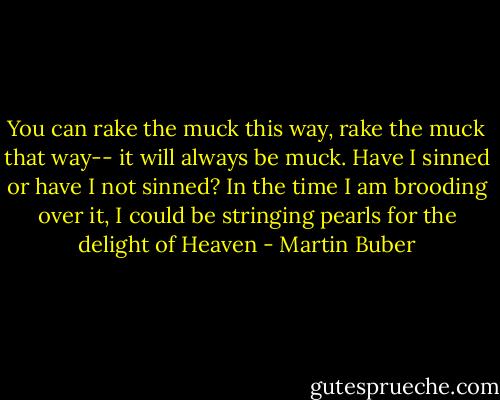 You can rake the muck this way, rake the muck that way-- it will always be muck. Have I sinned or have I not sinned? In the time I am brooding over it, I could be stringing pearls for the delight of Heaven - Martin Buber