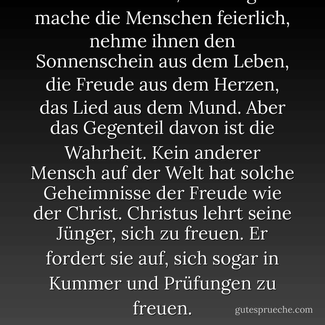 Manche meinen, die Religion mache die Menschen feierlich, nehme ihnen den Sonnenschein aus dem Leben, die Freude aus dem Herzen, das Lied aus dem Mund. Aber das Gegenteil davon ist die Wahrheit. Kein anderer Mensch auf der Welt hat solche Geheimnisse der Freude wie der Christ. Christus lehrt seine Jünger, sich zu freuen. Er fordert sie auf, sich sogar in Kummer und Prüfungen zu freuen. - J.R.    Miller<