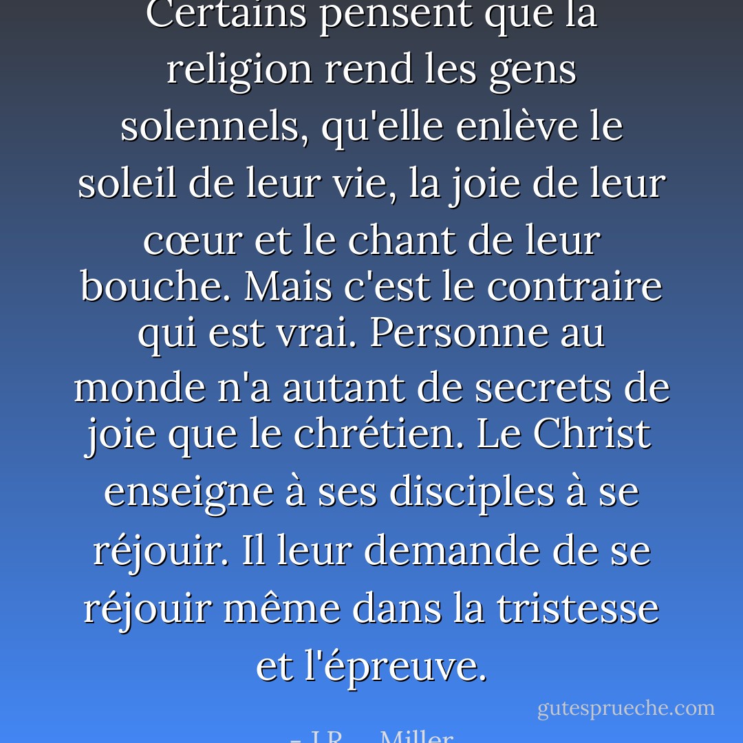 Certains pensent que la religion rend les gens solennels, qu'elle enlève le soleil de leur vie, la joie de leur cœur et le chant de leur bouche. Mais c'est le contraire qui est vrai. Personne au monde n'a autant de secrets de joie que le chrétien. Le Christ enseigne à ses disciples à se réjouir. Il leur demande de se réjouir même dans la tristesse et l'épreuve. - J.R.    Miller
