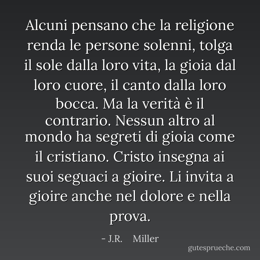 Alcuni pensano che la religione renda le persone solenni, tolga il sole dalla loro vita, la gioia dal loro cuore, il canto dalla loro bocca. Ma la verità è il contrario. Nessun altro al mondo ha segreti di gioia come il cristiano. Cristo insegna ai suoi seguaci a gioire. Li invita a gioire anche nel dolore e nella prova. - J.R.    Miller
