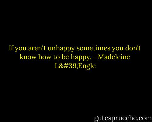 If you aren't unhappy sometimes you don't know how to be happy. - Madeleine L'Engle