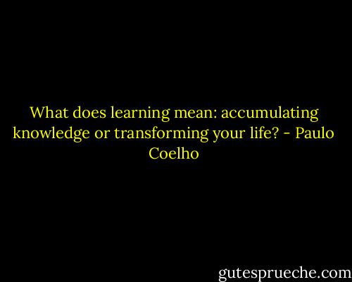 What does learning mean: accumulating knowledge or transforming your life? - Paulo Coelho