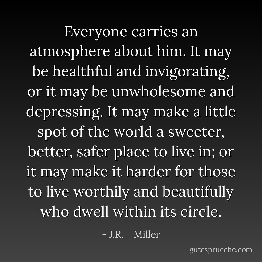 Everyone carries an atmosphere about him. It may be healthful and invigorating, or it may be unwholesome and depressing. It may make a little spot of the world a sweeter, better, safer place to live in; or it may make it harder for those to live worthily and beautifully who dwell within its circle. - J.R.    Miller
